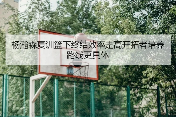 杨瀚森夏训篮下终结效率走高开拓者培养路线更具体 | QiusuSports
